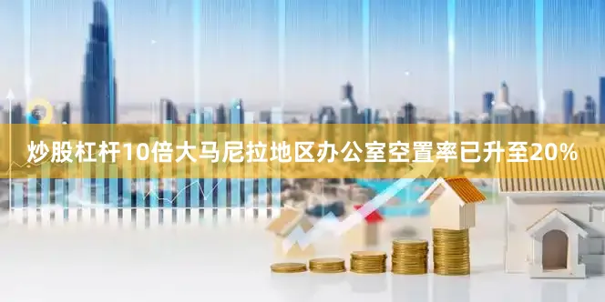 炒股杠杆10倍大马尼拉地区办公室空置率已升至20%